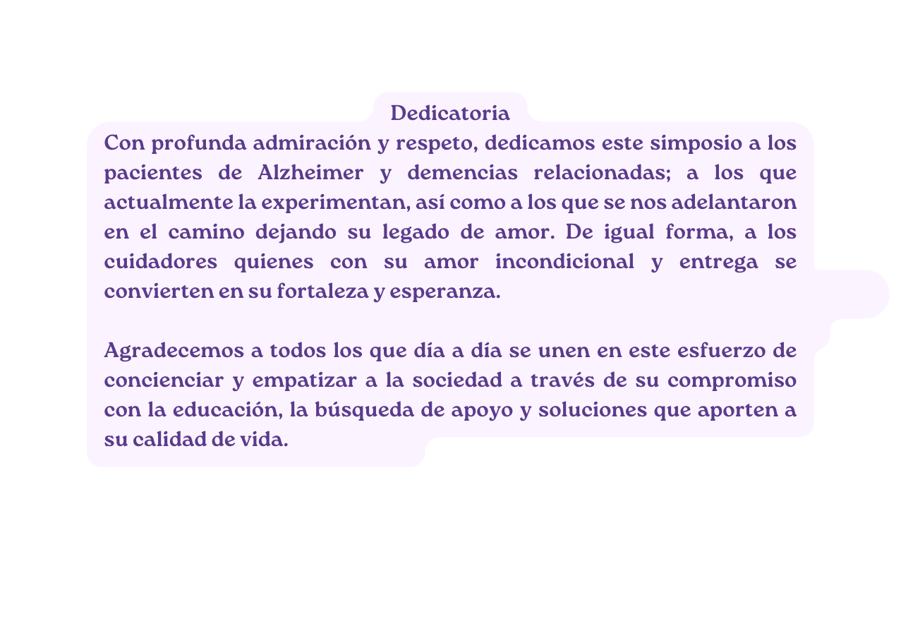 Dedicatoria Con profunda admiración y respeto dedicamos este simposio a los pacientes de Alzheimer y demencias relacionadas a los que actualmente la experimentan así como a los que se nos adelantaron en el camino dejando su legado de amor De igual forma a los cuidadores quienes con su amor incondicional y entrega se convierten en su fortaleza y esperanza Agradecemos a todos los que día a día se unen en este esfuerzo de concienciar y empatizar a la sociedad a través de su compromiso con la educación la búsqueda de apoyo y soluciones que aporten a su calidad de vida