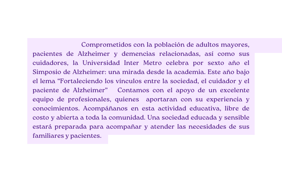 Comprometidos con la población de adultos mayores pacientes de Alzheimer y demencias relacionadas así como sus cuidadores la Universidad Inter Metro celebra por sexto año el Simposio de Alzheimer una mirada desde la academia Este año bajo el lema Fortaleciendo los vínculos entre la sociedad el cuidador y el paciente de Alzheimer Contamos con el apoyo de un excelente equipo de profesionales quienes aportaran con su experiencia y conocimientos Acompáñanos en esta actividad educativa libre de costo y abierta a toda la comunidad Una sociedad educada y sensible estará preparada para acompañar y atender las necesidades de sus familiares y pacientes